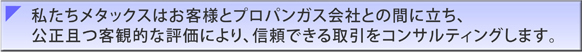 私たちメタックスはお客様とプロパンガス会社との間に立ち、公正且つ客観的な評価により、信頼できる取引をコンサルティングします。